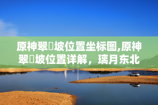原神翠玦坡位置坐标图,原神翠玦坡位置详解,璃月东北的隐秘探索宝地 原神翠玦坡位置坐标图,原神翠玦坡位置详解,璃月东北的隐秘探索宝地