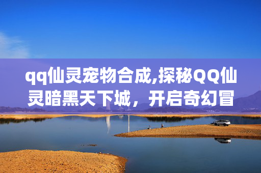 qq仙灵宠物合成,探秘QQ仙灵暗黑天下城,开启奇幻冒险的新秘境 qq仙灵宠物合成,探秘QQ仙灵暗黑天下城,开启奇幻冒险的新秘境