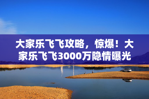 大家乐飞飞攻略,惊爆!大家乐飞飞3000万隐情曝光,真相一出吓一跳! 大家乐飞飞攻略,惊爆!大家乐飞飞3000万隐情曝光,真相一出吓一跳!