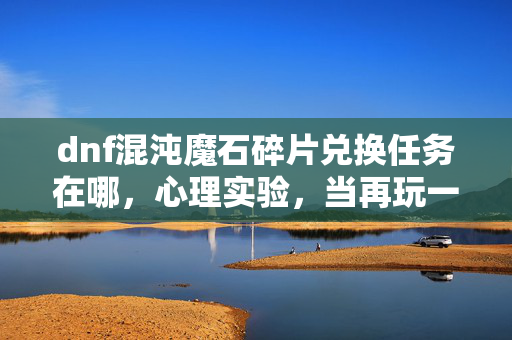 dnf混沌魔石碎片兑换任务在哪,心理实验,当再玩一局成为沉迷的细思极恐自我麻醉剂量 dnf混沌魔石碎片兑换任务在哪,心理实验,当再玩一局成为沉迷的细思极恐自我麻醉剂量