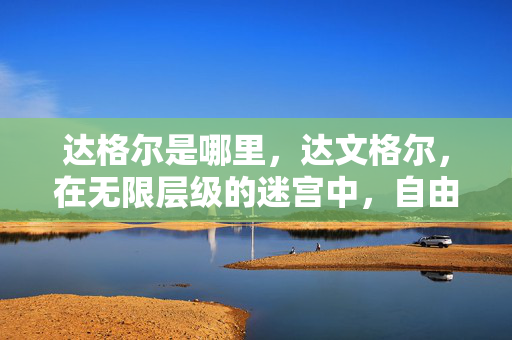 达格尔是哪里,达文格尔,在无限层级的迷宫中,自由选择如何挣脱命运悖论的灵魂震颤? 达格尔是哪里,达文格尔,在无限层级的迷宫中,自由选择如何挣脱命运悖论的灵魂震颤?