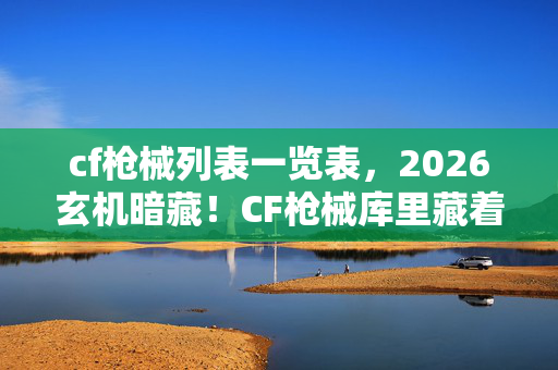 cf枪械列表一览表,2026玄机暗藏!CF枪械库里藏着多少沉默的真相? cf枪械列表一览表,2026玄机暗藏!CF枪械库里藏着多少沉默的真相?