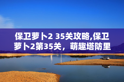 保卫萝卜2 35关攻略,保卫萝卜2第35关，萌趣塔防里的布局巧思