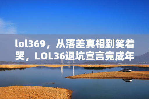 lol369,从落差真相到笑着哭,LOL36退坑宣言竟成年度最大谎言现场 lol369,从落差真相到笑着哭,LOL36退坑宣言竟成年度最大谎言现场