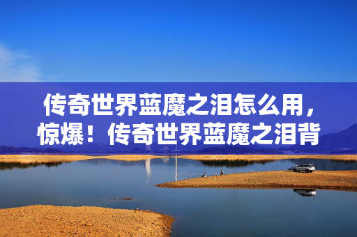 传奇世界蓝魔之泪怎么用,惊爆!传奇世界蓝魔之泪背后,500万隐情曝光,真相让人吓一跳! 传奇世界蓝魔之泪怎么用,惊爆!传奇世界蓝魔之泪背后,500万隐情曝光,真相让人吓一跳!