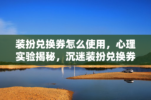 装扮兑换券怎么使用,心理实验揭秘,沉迷装扮兑换券的细思极恐自我麻醉之旅 装扮兑换券怎么使用,心理实验揭秘,沉迷装扮兑换券的细思极恐自我麻醉之旅