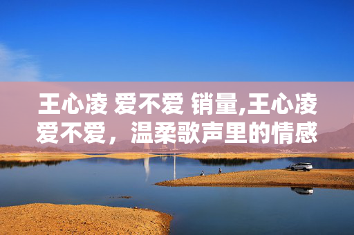 王心凌 爱不爱 销量,王心凌爱不爱,温柔歌声里的情感共鸣 王心凌 爱不爱 销量,王心凌爱不爱,温柔歌声里的情感共鸣