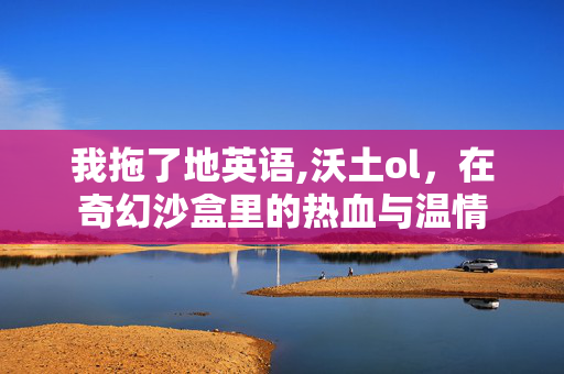 我拖了地英语,沃土ol,在奇幻沙盒里的热血与温情 我拖了地英语,沃土ol,在奇幻沙盒里的热血与温情