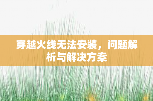 穿越火线无法安装,问题解析与解决方案 穿越火线无法安装,问题解析与解决方案