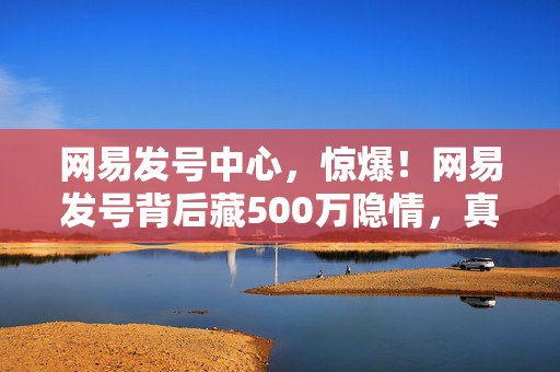 网易发号中心,惊爆!网易发号背后藏500万隐情,真相一出让人吓一跳! 网易发号中心,惊爆!网易发号背后藏500万隐情,真相一出让人吓一跳!