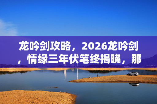 龙吟剑攻略,2026龙吟剑,情缘三年伏笔终揭晓,那些凌晨三点的等你让我鼻子一酸 龙吟剑攻略,2026龙吟剑,情缘三年伏笔终揭晓,那些凌晨三点的等你让我鼻子一酸