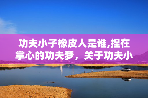 功夫小子橡皮人是谁,捏在掌心的功夫梦,关于功夫小子橡皮人的童年碎片 功夫小子橡皮人是谁,捏在掌心的功夫梦,关于功夫小子橡皮人的童年碎片
