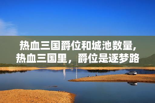 热血三国爵位和城池数量,热血三国里,爵位是逐梦路上的热血勋章 热血三国爵位和城池数量,热血三国里,爵位是逐梦路上的热血勋章