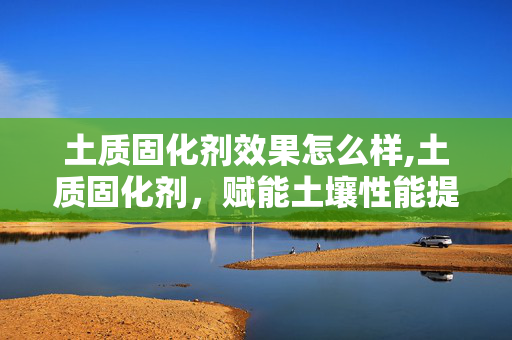 土质固化剂效果怎么样,土质固化剂,赋能土壤性能提升的关键材料 土质固化剂效果怎么样,土质固化剂,赋能土壤性能提升的关键材料
