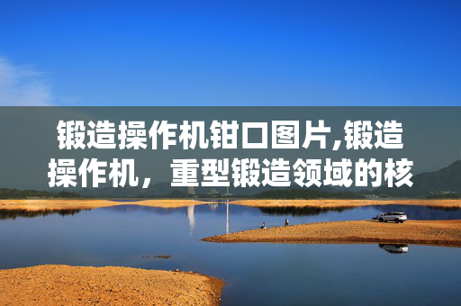 锻造操作机钳口图片,锻造操作机,重型锻造领域的核心支撑装备 锻造操作机钳口图片,锻造操作机,重型锻造领域的核心支撑装备