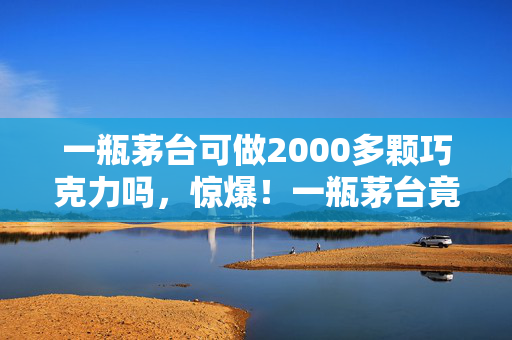 一瓶茅台可做2000多颗巧克力吗，惊爆！一瓶茅台竟能变2000+颗巧克力？这操作太绝了！