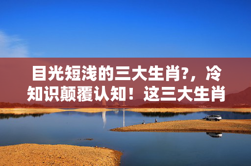 目光短浅的三大生肖?，冷知识颠覆认知！这三大生肖竟是十年自嗨玩家的终极写照，目瞪口呆！