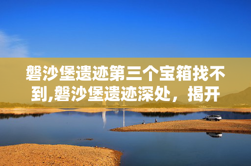 磐沙堡遗迹第三个宝箱找不到,磐沙堡遗迹深处,揭开第三个宝箱的神秘面纱 磐沙堡遗迹第三个宝箱找不到,磐沙堡遗迹深处,揭开第三个宝箱的神秘面纱