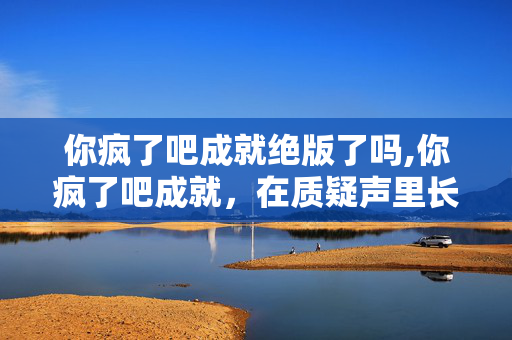 你疯了吧成就绝版了吗,你疯了吧成就,在质疑声里长出的星光 你疯了吧成就绝版了吗,你疯了吧成就,在质疑声里长出的星光