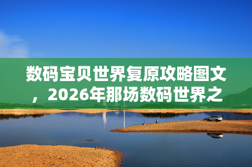 数码宝贝世界复原攻略图文,2026年那场数码世界之约,伏笔藏了十年,如今想起鼻子一酸 数码宝贝世界复原攻略图文,2026年那场数码世界之约,伏笔藏了十年,如今想起鼻子一酸
