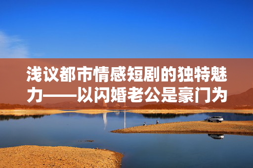 浅议都市情感短剧的独特魅力——以闪婚老公是豪门为例 浅议都市情感短剧的独特魅力——以闪婚老公是豪门为例