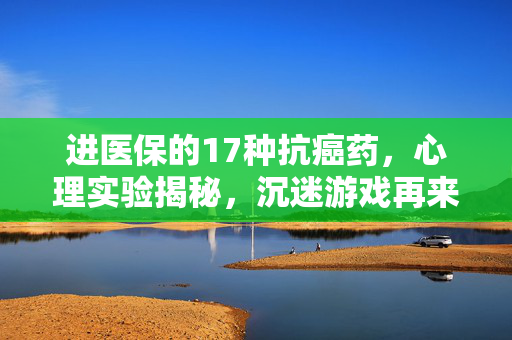 进医保的17种抗癌药,心理实验揭秘,沉迷游戏再来一局的细思极恐真相 进医保的17种抗癌药,心理实验揭秘,沉迷游戏再来一局的细思极恐真相