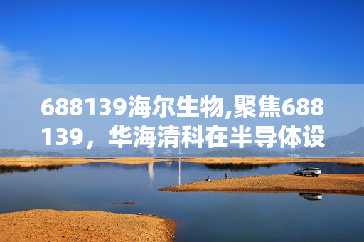 688139海尔生物,聚焦688139,华海清科在半导体设备赛道的深耕与突破 688139海尔生物,聚焦688139,华海清科在半导体设备赛道的深耕与突破