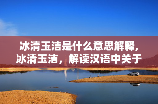 冰清玉洁是什么意思解释,冰清玉洁,解读汉语中关于纯净与高洁的意蕴 冰清玉洁是什么意思解释,冰清玉洁,解读汉语中关于纯净与高洁的意蕴