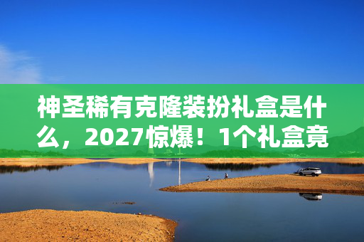 神圣稀有克隆装扮礼盒是什么,2027惊爆!1个礼盒竟藏10套神装?玩家集体沸腾真相太炸裂! 神圣稀有克隆装扮礼盒是什么,2027惊爆!1个礼盒竟藏10套神装?玩家集体沸腾真相太炸裂!
