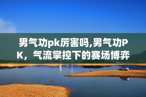 男气功pk厉害吗,男气功PK，气流掌控下的赛场博弈