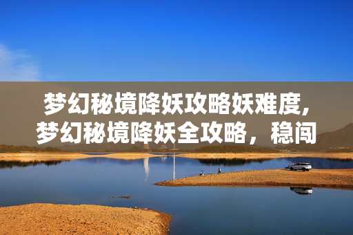 梦幻秘境降妖攻略妖难度,梦幻秘境降妖全攻略，稳闯秘境解锁丰厚奖励