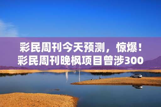 彩民周刊今天预测,惊爆!彩民周刊晚枫项目曾涉3000万隐情,真相让人吓一跳! 彩民周刊今天预测,惊爆!彩民周刊晚枫项目曾涉3000万隐情,真相让人吓一跳!