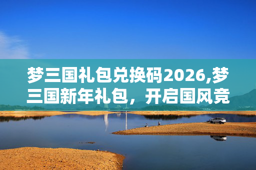 梦三国礼包兑换码2026,梦三国新年礼包，开启国风竞技的新春盛宴