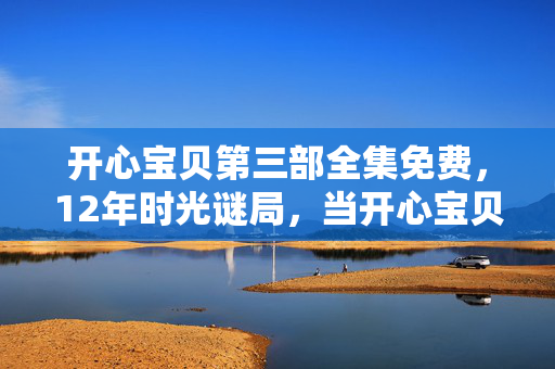 开心宝贝第三部全集免费,12年时光谜局,当开心宝贝第三部成为一代人泪目的电子墓碑 开心宝贝第三部全集免费,12年时光谜局,当开心宝贝第三部成为一代人泪目的电子墓碑