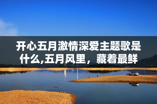 开心五月激情深爱主题歌是什么,五月风里,藏着最鲜活的热爱 开心五月激情深爱主题歌是什么,五月风里,藏着最鲜活的热爱