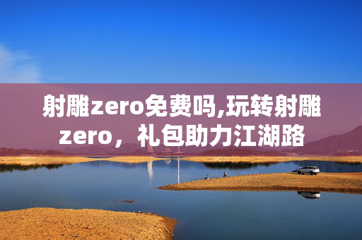 射雕zero免费吗,玩转射雕zero,礼包助力江湖路 射雕zero免费吗,玩转射雕zero,礼包助力江湖路