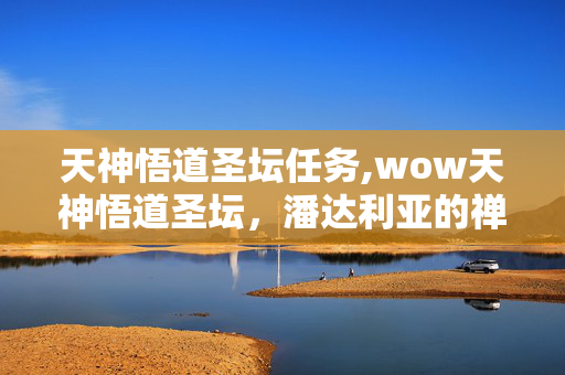 天神悟道圣坛任务,wow天神悟道圣坛,潘达利亚的禅意秘境与冒险坐标 天神悟道圣坛任务,wow天神悟道圣坛,潘达利亚的禅意秘境与冒险坐标