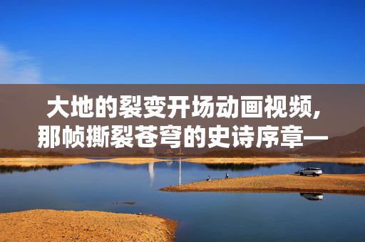 大地的裂变开场动画视频,那帧撕裂苍穹的史诗序章——记大地的裂变开场动画