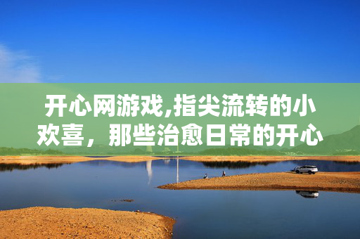 开心网游戏,指尖流转的小欢喜,那些治愈日常的开心网游 开心网游戏,指尖流转的小欢喜,那些治愈日常的开心网游