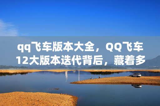 qq飞车版本大全,QQ飞车12大版本迭代背后,藏着多少老玩家未解的青春谜题? qq飞车版本大全,QQ飞车12大版本迭代背后,藏着多少老玩家未解的青春谜题?