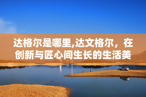 达格尔是哪里,达文格尔,在创新与匠心间生长的生活美学 达格尔是哪里,达文格尔,在创新与匠心间生长的生活美学