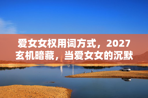 爱女女权用词方式，2027玄机暗藏，当爱女女的沉默，撕开我人生的选择困局