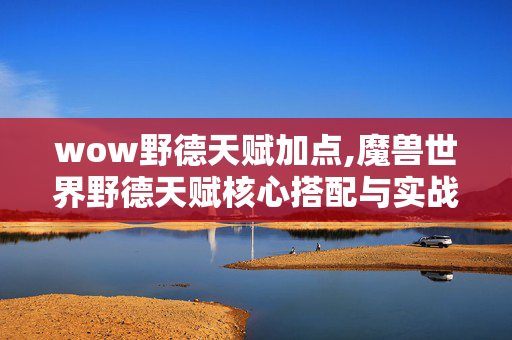 wow野德天赋加点,魔兽世界野德天赋核心搭配与实战玩法指南 wow野德天赋加点,魔兽世界野德天赋核心搭配与实战玩法指南