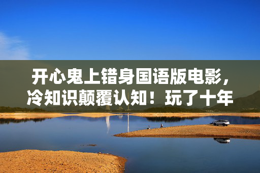 开心鬼上错身国语版电影,冷知识颠覆认知!玩了十年开心鬼上错身国语竟目瞪口呆发现这些 开心鬼上错身国语版电影,冷知识颠覆认知!玩了十年开心鬼上错身国语竟目瞪口呆发现这些