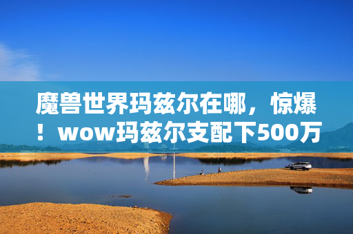 魔兽世界玛兹尔在哪,惊爆!wow玛兹尔支配下500万隐情曝光,这结果真让人吓一跳! 魔兽世界玛兹尔在哪,惊爆!wow玛兹尔支配下500万隐情曝光,这结果真让人吓一跳!