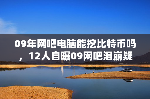 09年网吧电脑能挖比特币吗，12人自曝09网吧泪崩疑云，那些年我们绷不住的深夜忏悔