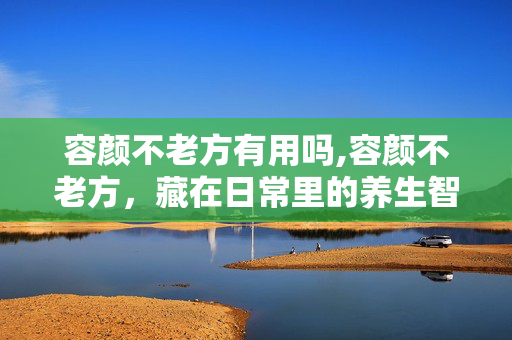 容颜不老方有用吗,容颜不老方，藏在日常里的养生智慧