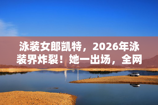 泳装女郎凯特，2026年泳装界炸裂！她一出场，全网惊呼这谁顶得住？