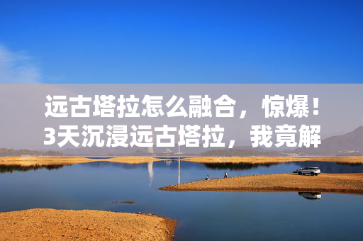 远古塔拉怎么融合，惊爆！3天沉浸远古塔拉，我竟解锁了这些震撼体验！