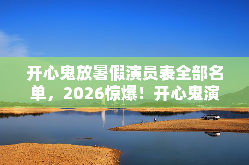 开心鬼放暑假演员表全部名单，2026惊爆！开心鬼演员今何在？虚拟情缘竟藏鼻子一酸伏笔
